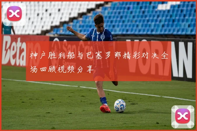 神户胜利船与巴塞罗那精彩对决全场回顾视频分享