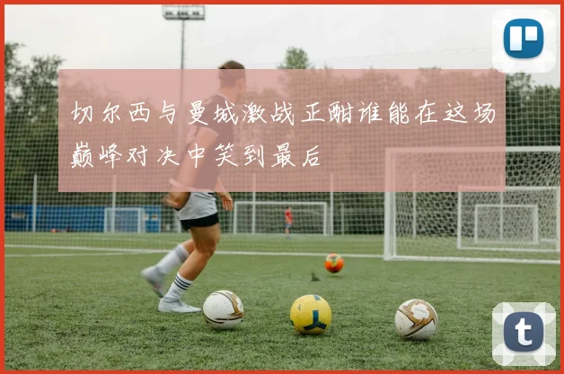 切尔西与曼城激战正酣谁能在这场巅峰对决中笑到最后