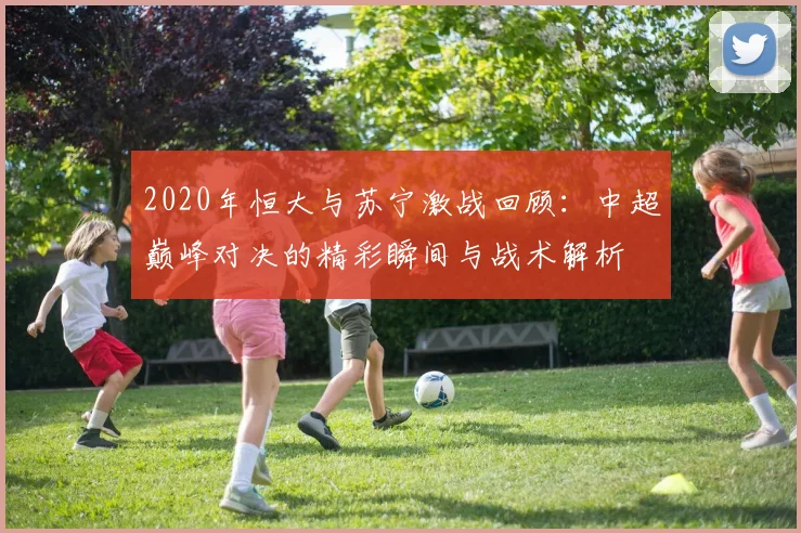 2020年恒大与苏宁激战回顾：中超巅峰对决的精彩瞬间与战术解析