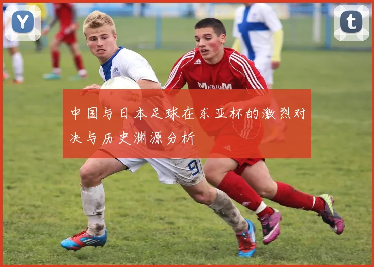 中国与日本足球在东亚杯的激烈对决与历史渊源分析