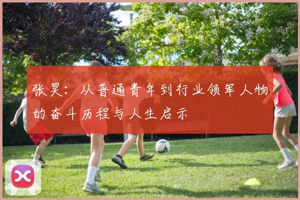 张昊：从普通青年到行业领军人物的奋斗历程与人生启示