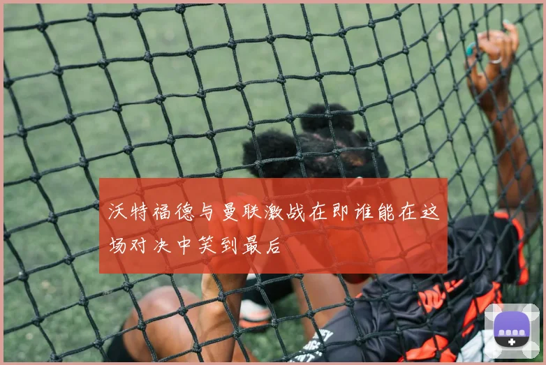 沃特福德与曼联激战在即谁能在这场对决中笑到最后
