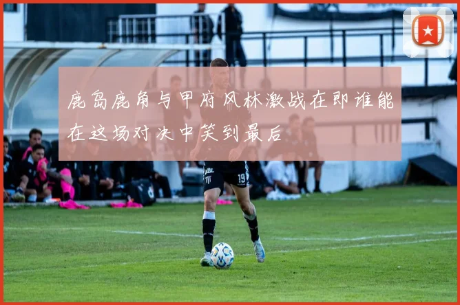 鹿岛鹿角与甲府风林激战在即谁能在这场对决中笑到最后