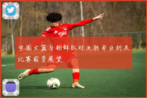 中国女篮与朝鲜队对决胜率分析及比赛前景展望