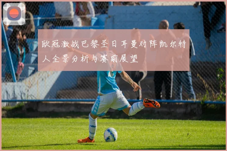 欧冠激战巴黎圣日耳曼对阵凯尔特人全景分析与赛前展望