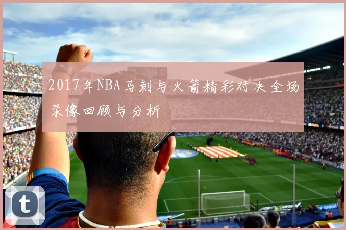 2017年NBA马刺与火箭精彩对决全场录像回顾与分析